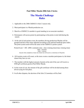 Paul Miller Mazda 2006 Solo 2 Series

                             The Mazda Challenge
                                   Rules

1. Applicable to the 2006 CKRSCCA Solo 2 season only.

2. Must participate in a Mazda production car.

3. Must be a CKRSCCA member in good standing (or an associate member).

4. Participants will accrue points by participating in the points events held during the
   season.

5. At the end of each points event, the members driving production Mazdas will be
   grouped and have their times adjusted according to the national handicap (pax) index.
   The point system used will be the same as the CKRSCCA points system:

  Points/Event = 100 - [900 x (entrant's time - class winning time)/class winning time]
                                         DNF = 20 points
                                          DSQ = 0 points
          Anyone who completes at least one timed run will receive a minimum of 20 points.

6. All 6 points events will count, so the more events a member participates in, the better
   chance they have to win.

7. The member with the highest amount of points at the end of the year will receive a
   $500 gift certificate good at Paul Miller Mazda.

8. In the event of a tie, the amount of the gift certificate will be divided among those
   drivers tying for first place.

9. In all other disputes, the decision of the Solo 2 Committee will be final.




CKR SCCA                                         1                                           April 2006
 