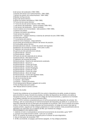 6 del sensor del acelerador (1984-1988).
7 Impulso del sensor (con turbocompresor, 1984-1988).
7 Sensor de presión (sin turbocompresor, 1984-1988).
8 Medidor de flujo de aire.
9 Agua del sensor térmico.
9 sensor de presión atmosférica (1984-1988).
10 Toma de aire sensor térmico.
11 Toma de aire del sensor térmico (1992-1995).
11 del sensor del acelerador - Gama completa (1989-1991).
12 del sensor del acelerador - Gama completa.
12 de la bobina con el encendedor - lado posterior (1984-1988).
13 Sensor de presión.
14 Sensor de presión atmosférica.
15 del sensor de oxígeno.
15 Sensor IAT - Cámara dinámica o tuberías de admisión de aire (1984-1988).
16 Interruptor de EGR.
17 Comentarios del sistema.
18 Sensor de la mariposa - rango estrecho.
20 de aceite de la bomba de medición del sensor de posición.
23 Combustible sensor térmico.
25 Solenoide de la válvula - Control de presión del regulador.
26 Medición de la bomba de aceite - motor paso a paso.
27 Medición de la bomba de aceite.
30 split de aire del solenoide de la válvula.
31 Electroválvula - Socorro.
32 Electroválvula - Switch.
33 Puerto de aire del solenoide de la válvula.
34 Electroválvula - Idle Speed Control.
37 Medición de la bomba de aceite.
38 Electroválvula - Sistema de calentamiento acelerado.
39 Electroválvula - Socorro 2.
40 Electroválvula - Control de Purga.
42 Electroválvula - Control Pre Turbo.
43 Electroválvula - Control Wastegate.
44 Electroválvula - Control de Turbo.
45 Electroválvula - Control de carga.
46 Electroválvula - Alivio de Carga.
50 Electroválvula - Control del regulador doble.
51 relé de la bomba de combustible.
54 relé de la bomba de aire.
71 Inyector - Secundario.
73 Inyector - Trasera secundaria.
76 de deslizamiento Bloqueo apagado de la señal.
77 Par de Reducción de la señal.
1991 Mazda Serie B Camión Camión

Conector de prueba

Cuando hay problemas en la entrada ECU de control o dispositivos de salida, pruebe el sistema
para encontrar la causa. Durante las pruebas, los fallos de dispositivos de entrada y de salida se
recuperan de la ecu, tal como números de código de mal funcionamiento, y aparece en el montado
en el tablero indicador de mal funcionamiento (MIL).
NOTA: La ECU controla constantemente por el mal funcionamiento del dispositivo de entrada. Sin
embargo, sólo se comprueba por el mal funcionamiento del dispositivo de salida en un período de 3
segundos después de que el interruptor de encendido en la posición "ON" con el conector de prueba
a tierra. Si hay más de un código presente mal funcionamiento, el código de número más bajo se
muestra primero, seguido por los códigos posteriores en orden numérico. Este procedimiento sólo es
aplicable a los vehículos con un sistema de MIL que mostrará los códigos.
PROCEDIMIENTO DE INSPECCIÓN
1. Caliente el motor a la temperatura normal de funcionamiento de encendido y girar "OFF".
2. Conector de prueba de tierra (verde: 1-pin) con un puente.
NOTA: El conector de prueba se encuentra junto al conector de auto-diagnóstico.
3. Gire el interruptor de encendido "ON".
4. Si MIL se enciende, se apaga y permanece apagado, no hay códigos presentes.
 
