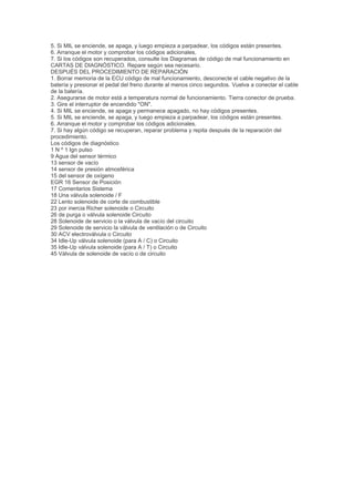 5. Si MIL se enciende, se apaga, y luego empieza a parpadear, los códigos están presentes.
6. Arranque el motor y comprobar los códigos adicionales.
7. Si los códigos son recuperados, consulte los Diagramas de código de mal funcionamiento en
CARTAS DE DIAGNÓSTICO. Repare según sea necesario.
DESPUÉS DEL PROCEDIMIENTO DE REPARACIÓN
1. Borrar memoria de la ECU código de mal funcionamiento, desconecte el cable negativo de la
batería y presionar el pedal del freno durante al menos cinco segundos. Vuelva a conectar el cable
de la batería.
2. Asegurarse de motor está a temperatura normal de funcionamiento. Tierra conector de prueba.
3. Gire el interruptor de encendido "ON".
4. Si MIL se enciende, se apaga y permanece apagado, no hay códigos presentes.
5. Si MIL se enciende, se apaga, y luego empieza a parpadear, los códigos están presentes.
6. Arranque el motor y comprobar los códigos adicionales.
7. Si hay algún código se recuperan, reparar problema y repita después de la reparación del
procedimiento.
Los códigos de diagnóstico
1 N º 1 Ign pulso
9 Agua del sensor térmico
13 sensor de vacío
14 sensor de presión atmosférica
15 del sensor de oxígeno
EGR 16 Sensor de Posición
17 Comentarios Sistema
18 Una válvula solenoide / F
22 Lento solenoide de corte de combustible
23 por inercia Richer solenoide o Circuito
26 de purga o válvula solenoide Circuito
28 Solenoide de servicio o la válvula de vacío del circuito
29 Solenoide de servicio la válvula de ventilación o de Circuito
30 ACV electroválvula o Circuito
34 Idle-Up válvula solenoide (para A / C) o Circuito
35 Idle-Up válvula solenoide (para A / T) o Circuito
45 Válvula de solenoide de vacío o de circuito
 
