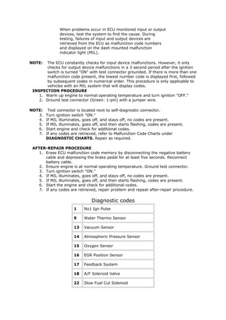 When problems occur in ECU monitored input or output
               devices, test the system to find the cause. During
               testing, failures of input and output devices are
               retrieved from the ECU as malfunction code numbers
               and displayed on the dash mounted malfunction
               indicator light (MIL).

NOTE:   The ECU constantly checks for input device malfunctions. However, it only
        checks for output device malfunctions in a 3 second period after the ignition
        switch is turned "ON" with test connector grounded. If there is more than one
        malfunction code present, the lowest number code is displayed first, followed
        by subsequent codes in numerical order. This procedure is only applicable to
        vehicles with an MIL system that will display codes.
 INSPECTION PROCEDURE
    1. Warm up engine to normal operating temperature and turn ignition "OFF."
    2. Ground test connector (Green: 1-pin) with a jumper wire.

NOTE:    Test connector is located next to self-diagnostic connector.
   3.   Turn ignition switch "ON."
   4.   If MIL illuminates, goes off, and stays off, no codes are present.
   5.   If MIL illuminates, goes off, and then starts flashing, codes are present.
   6.   Start engine and check for additional codes.
   7.   If any codes are retrieved, refer to Malfunction Code Charts under
        DIAGNOSTIC CHARTS. Repair as required.

 AFTER-REPAIR PROCEDURE
    1. Erase ECU malfunction code memory by disconnecting the negative battery
       cable and depressing the brake pedal for at least five seconds. Reconnect
       battery cable.
    2. Ensure engine is at normal operating temperature. Ground test connector.
    3. Turn ignition switch "ON."
    4. If MIL illuminates, goes off, and stays off, no codes are present.
    5. If MIL illuminates, goes off, and then starts flashing, codes are present.
    6. Start the engine and check for additional codes.
    7. If any codes are retrieved, repair problem and repeat after-repair procedure.

                                Diagnostic codes
                      1     No1 Ign Pulse

                      9     Water Thermo Sensor

                      13    Vacuum Sensor

                      14    Atmospheric Pressure Sensor

                      15    Oxygen Sensor

                      16    EGR Position Sensor

                      17    Feedback System

                      18    A/F Solenoid Valve

                      22    Slow Fuel Cut Solenoid
 