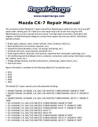 www.repairsurge.com 
Mazda CX-7 Repair Manual 
The convenient online Mazda CX-7 repair manual from RepairSurge is perfect for your "do it yourself" 
repair needs. Getting your CX-7 fixed at an auto repair shop costs an arm and a leg, but with 
RepairSurge you can do it yourself and save money. You'll get repair instructions, illustrations and 
diagrams, troubleshooting and diagnosis, and personal support any time you need it. Information 
typically includes: 
Brakes (pads, callipers, rotors, master cyllinder, shoes, hardware, ABS, etc.) 
Steering (ball joints, tie rod ends, sway bars, etc.) 
Suspension (shock absorbers, struts, coil springs, leaf springs, etc.) 
Drivetrain (CV joints, universal joints, driveshaft, etc.) 
Outer Engine (starter, alternator, fuel injection, serpentine belt, timing belt, spark plugs, etc.) 
Air Conditioning and Heat (blower motor, condenser, compressor, water pump, thermostat, cooling 
fan, radiator, hoses, etc.) 
Airbags (airbag modules, seat belt pretensioners, clocksprings, impact sensors, etc.) 
And much more! 
Repair information is available for the following Mazda CX-7 production years: 
2011 
2010 
2009 
2008 
2007 
This Mazda CX-7 repair manual covers all submodels including: 
GRAND TOURING, L4 ENGINE, 2.3L, GAS, FUEL INJECTED, TURBOCHARGED, ENGINE ID "MZR" 
GRAND TOURING, L4 ENGINE, 2.3L, GAS, FUEL INJECTED, TURBOCHARGED, VIN ID "3", ENGINE ID 
"MZR" 
GRAND TOURING, L4 ENGINE, 2.3L, GAS, FUEL INJECTED, TURBOCHARGED, VIN ID "L", ENGINE ID 
"MZR" 
GS, L4 ENGINE, 2.3L, GAS, FUEL INJECTED, TURBOCHARGED, ENGINE ID "MZR" 
GS, L4 ENGINE, 2.3L, GAS, FUEL INJECTED, TURBOCHARGED, VIN ID "3", ENGINE ID "MZR" 
GS, L4 ENGINE, 2.3L, GAS, FUEL INJECTED, TURBOCHARGED, VIN ID "L", ENGINE ID "MZR" 
GS, L4 ENGINE, 2.5L, GAS, FUEL INJECTED, VIN ID "5" 
GS, L4 ENGINE, 2.5L, GAS, FUEL INJECTED, VIN ID "M" 
GT, L4 ENGINE, 2.3L, GAS, FUEL INJECTED, TURBOCHARGED, ENGINE ID "MZR" 
GT, L4 ENGINE, 2.3L, GAS, FUEL INJECTED, TURBOCHARGED, VIN ID "3", ENGINE ID "MZR" 
GT, L4 ENGINE, 2.3L, GAS, FUEL INJECTED, TURBOCHARGED, VIN ID "L", ENGINE ID "MZR" 
 