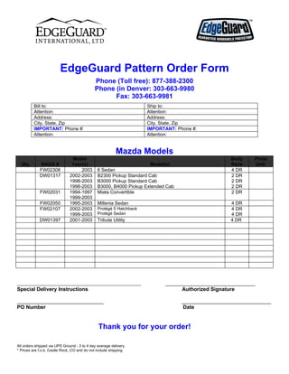EdgeGuard Pattern Order Form
                                             Phone (Toll free): 877-388-2300
                                             Phone (in Denver: 303-663-9980
                                                   Fax: 303-663-9981
         Bill to:                                                    Ship to:
         Attention:                                                  Attention:
         Address:                                                    Address:
         City, State, Zip                                            City, State, Zip
         IMPORTANT: Phone #:                                         IMPORTANT: Phone #:
         Attention:                                                  Attention:


                                                         Mazda Models
                               Model                                                               Body    Price/
  Qty.        NAGS #           Year(s)                                Model(s)                     Style   Unit
             FW02308               2003        6 Sedan                                             4 DR
             DW01317          2002-2003        B2300 Pickup Standard Cab                           2 DR
                              1998-2003        B3000 Pickup Standard Cab                           2 DR
                              1998-2003        B3000, B4000 Pickup Extended Cab                    2 DR
             FW02031          1994-1997        Miata Convertible                                   2 DR
                              1999-2003
             FW02050          1995-2003        Millenia Sedan                                      4 DR
             FW02107          2002-2003        Protégé 5 Hatchback                                 4 DR
                              1999-2003        Protégé Sedan                                       4 DR
             DW01397          2001-2003        Tribute Utility                                     4 DR




___________________________________________________________                 _______________________________
Special Delivery Instructions                                                     Authorized Signature

______________________________                                                    _______________________________
PO Number                                                                         Date


                                               Thank you for your order!

All orders shipped via UPS Ground - 3 to 4 day average delivery
* Prices are f.o.b. Castle Rock, CO and do not include shipping
 