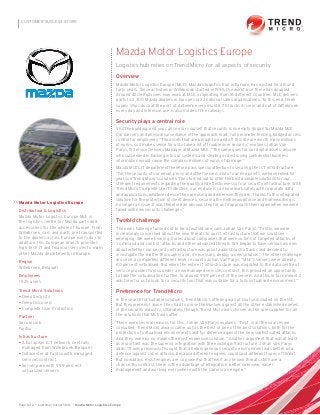 Page 1 of 2 • Customer Sucess Story • Mazda Motor Logistiscs Europe
CUSTOMER SUCCESS STORY
Mazda Motor Logistics Europe
Distribution & Logistics
Mazda Motor Logistics Europe MLE is
the logistics centre for Mazda parts and
accessories for the whole of Europe. From
Willebroek, cars and parts are transported
to the dealers across Europe every day. In
addition, this European branch provides
high-tech IT and financial services to many
other Mazda departments in Europe.
Region
Willebroek, Belgium
Employees
1 525 users
Trend Micro Solutions
• Deep Security
• Deep Discovery
• Complete User Protection
Partner
SecureLink
Fujitsu
Infrastructure
• A European ICT network, centrally
managed from Willebroek, Belgium
• Datacenter at Fujitsu with managed
services contract
• Server park with 99.9 percent
virtualized servers
>>
Mazda Motor Logistics Europe
Logistics hub relies on Trend Micro for all aspects of security
Overview
Mazda Motor Logistics Europe (MLE), Mazda’s logistics hub in Europe, has existed for around
forty years. Since activities in Willebroek started in 1995, the workforce there has doubled.
Around 420 employees now work at MLE, originating from 16 different countries. MLE delivers
parts to 2,300 Mazda dealers in Europe via 22 national sales organisations. To this end, three
supply ships dock at the port of Antwerp every month, 75 trucks drive in and out of Willebroek
every day and intensive use is also made of the railways.
Security plays a central role
Visit the building, and you can see for yourself that security is no empty slogan for Mazda MLE.
Car barriers and physical surveillance of the approach road , full perimeter fencing, badged access
control for employees. “The assets that are brought on and off this site are worth many millions
of euros, so it makes sense for us to take a lot of trouble over security,” explains Johan Van
Parys, IS Service Delivery Manager at Mazda MLE. “The same goes for our digital assets: anyone
who succeeded in hacking into our systems and stealing or destroying conﬁdential business
information would cause the company millions of euros of damage.”
Mazda MLE’s IT department therefore pays special attention to securing the ICT infrastructure.
“For the security of our email, proxy and other servers and of our end points, we have relied for
years on Trend Micro’s solutions. They turned out to offer the best available solutions for our
stringent requirements regarding the quality and effectiveness of our security infrastructure. With
Trend Micro Complete User Protection, our end users can now work safely with corporate data
and applications, whatever device they are using and wherever they are. Thanks to this integrated
solution for the protection of client devices, securing the mobile workforce and homeworking is
no longer an issue. It was therefore an obvious step for us to approach them again when we were
faced with new security challenges.”
Twofold challenge
The new challenge turned out to be a twofold one, says Johan Van Parys: “Firstly, we were
increasingly concerned about the new threats to our IT infrastructure that we could see
emerging. We were hearing stories about companies that were victims of targeted attacks, of
‘command and control’ attacks and other advanced threats. We began to have serious worries
about whether our security infrastructure was proof against such attacks and decided to
investigate the matter thoroughly and, if necessary, deploy a new solution.” The other challenge
arose on a completely different level, recounts Johan Van Parys: “MLE’s servers were already
60 percent virtualised. But when the entire IT infrastructure was migrated to the data centre of
service provider Fujitsu under a new managed services contract, this provided an opportunity
to take the virtualisation further, to around 99.9 percent of the servers. And this in turn meant it
was time for us to look for a security tool that was suitable for a fully virtualised environment.”
Preference for Trend Micro
In the search for suitable solutions, Trend Micro’s offering was of course included on the list.
But they were not alone: they had to prove themselves against all the other established names
in the security industry. Ultimately, though, Trend Micro was chosen as the sole supplier for all
the solutions that MLE was after.
There were several reasons for this, Johan Van Parys explains: “First, in all the sources we
consulted, Trend Micro always came out as the best or one of the best solutions, both for the
protection of virtualised environments and for defence against the new sophisticated attacks.
And they were by no means the most expensive solution.” Another argument that was at least
as important was the superior integration with the existing infrastructure, Johan Van Parys
adds: “It was previously thought that a heterogeneous security environment was better as a
defence against cyber attacks, because different engines could spot different types of threat.
But nowadays, most engines are so powerful that few if any known threats still have a
chance. By contrast, there is the advantage of integration: better overview, easier
management and working everywhere with the same scan engine.”
 