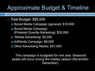 Approximate Budget & Timeline
   Total Budget: $85,000
     Social Media Campaign (general): $10,000
     Social Media Campaign
      (Pinterest Guerilla Marketing): $30,000
     Mobile Advertising: $3,000

     AdWords Campaign: $8,000

     Other Advertising Needs: $31,000



      This campaign is budgeted for one year. Seasonal
    peaks will occur during the holiday season (November-
                          December).
 