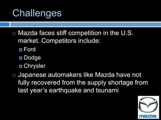 Challenges
   Mazda faces stiff competition in the U.S.
    market. Competitors include:
     Ford

     Dodge

     Chrysler

   Japanese automakers like Mazda have not
    fully recovered from the supply shortage from
    last year’s earthquake and tsunami
 