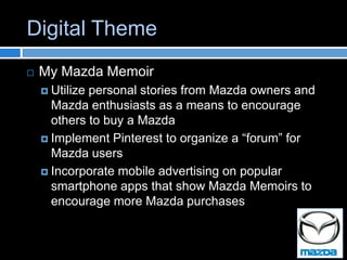 Digital Theme
   My Mazda Memoir
     Utilizepersonal stories from Mazda owners and
      Mazda enthusiasts as a means to encourage
      others to buy a Mazda
     Implement Pinterest to organize a “forum” for
      Mazda users
     Incorporate mobile advertising on popular
      smartphone apps that show Mazda Memoirs to
      encourage more Mazda purchases
 
