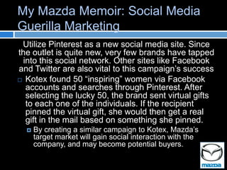 My Mazda Memoir: Social Media
Guerilla Marketing
 Utilize Pinterest as a new social media site. Since
the outlet is quite new, very few brands have tapped
 into this social network. Other sites like Facebook
and Twitter are also vital to this campaign’s success
 Kotex found 50 “inspiring” women via Facebook
  accounts and searches through Pinterest. After
  selecting the lucky 50, the brand sent virtual gifts
  to each one of the individuals. If the recipient
  pinned the virtual gift, she would then get a real
  gift in the mail based on something she pinned.
     By creating a similar campaign to Kotex, Mazda’s
      target market will gain social interaction with the
      company, and may become potential buyers.
 