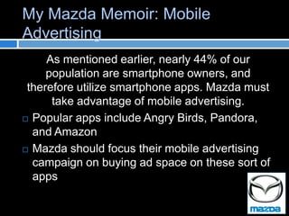 My Mazda Memoir: Mobile
Advertising
     As mentioned earlier, nearly 44% of our
     population are smartphone owners, and
 therefore utilize smartphone apps. Mazda must
      take advantage of mobile advertising.
 Popular apps include Angry Birds, Pandora,

  and Amazon
 Mazda should focus their mobile advertising
  campaign on buying ad space on these sort of
  apps
 