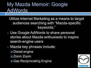 My Mazda Memoir: Google
AdWords
 Utilize Internet Marketing as a means to target
    audiences searching with “Mazda-specific
                    keywords.”
 Use Google AdWords to share personal
  stories about Mazda enthusiasts to inspire
  search-engine users
 Mazda key phrases include:

   Diesel
         engine
   Zoom Zoom

   Gas Reciprocating Engine
 