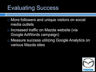 Evaluating Success
   More followers and unique visitors on social
    media outlets
   Increased traffic on Mazda website (via
    Google AdWords campaign)
   Measure success utilizing Google Analytics on
    various Mazda sites
 