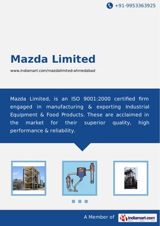 +91-9953363925
A Member of
Mazda Limited
www.indiamart.com/mazdalimited-ahmedabad
Mazda Limited, is an ISO 9001:2000 certiﬁed ﬁrm
engaged in manufacturing & exporting Industrial
Equipment & Food Products. These are acclaimed in
the market for their superior quality, high
performance & reliability.
 