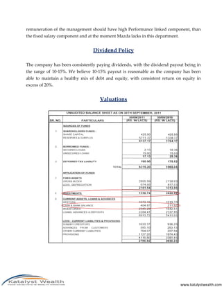remuneration of the management should have high Performance linked component, than
the fixed salary component and at the moment Mazda lacks in this department.


                                 Dividend Policy

The company has been consistently paying dividends, with the dividend payout being in
the range of 10-15%. We believe 10-15% payout is reasonable as the company has been
able to maintain a healthy mix of debt and equity, with consistent return on equity in
excess of 20%.


                                    Valuations




                                                                               www.katalystwealth.com
 