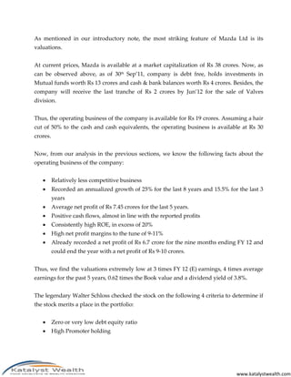 As mentioned in our introductory note, the most striking feature of Mazda Ltd is its
valuations.


At current prices, Mazda is available at a market capitalization of Rs 38 crores. Now, as
can be observed above, as of 30th Sep’11, company is debt free, holds investments in
Mutual funds worth Rs 13 crores and cash & bank balances worth Rs 4 crores. Besides, the
company will receive the last tranche of Rs 2 crores by Jun’12 for the sale of Valves
division.


Thus, the operating business of the company is available for Rs 19 crores. Assuming a hair
cut of 50% to the cash and cash equivalents, the operating business is available at Rs 30
crores.


Now, from our analysis in the previous sections, we know the following facts about the
operating business of the company:


         Relatively less competitive business
         Recorded an annualized growth of 25% for the last 8 years and 15.5% for the last 3
          years
         Average net profit of Rs 7.45 crores for the last 5 years.
         Positive cash flows, almost in line with the reported profits
         Consistently high ROE, in excess of 20%
         High net profit margins to the tune of 9-11%
         Already recorded a net profit of Rs 6.7 crore for the nine months ending FY 12 and
          could end the year with a net profit of Rs 9-10 crores.


Thus, we find the valuations extremely low at 3 times FY 12 (E) earnings, 4 times average
earnings for the past 5 years, 0.62 times the Book value and a dividend yield of 3.8%.


The legendary Walter Schloss checked the stock on the following 4 criteria to determine if
the stock merits a place in the portfolio:


         Zero or very low debt equity ratio
         High Promoter holding




                                                                                 www.katalystwealth.com
 