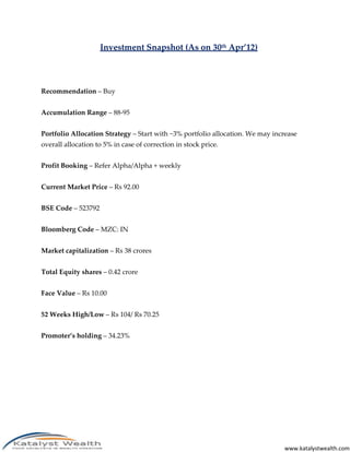 Investment Snapshot (As on 30th Apr’12)




Recommendation – Buy


Accumulation Range – 88-95


Portfolio Allocation Strategy – Start with ~3% portfolio allocation. We may increase
overall allocation to 5% in case of correction in stock price.


Profit Booking – Refer Alpha/Alpha + weekly


Current Market Price – Rs 92.00


BSE Code – 523792


Bloomberg Code – MZC: IN


Market capitalization – Rs 38 crores


Total Equity shares – 0.42 crore


Face Value – Rs 10.00


52 Weeks High/Low – Rs 104/ Rs 70.25


Promoter’s holding – 34.23%




                                                                               www.katalystwealth.com
 