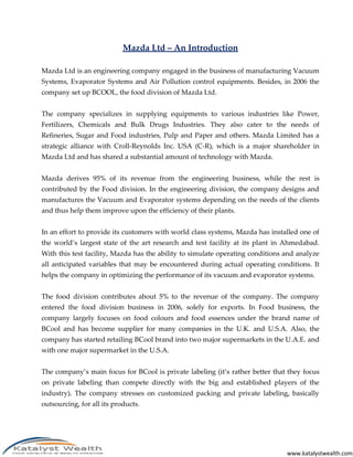 Mazda Ltd – An Introduction

Mazda Ltd is an engineering company engaged in the business of manufacturing Vacuum
Systems, Evaporator Systems and Air Pollution control equipments. Besides, in 2006 the
company set up BCOOL, the food division of Mazda Ltd.


The company specializes in supplying equipments to various industries like Power,
Fertilizers, Chemicals and Bulk Drugs Industries. They also cater to the needs of
Refineries, Sugar and Food industries, Pulp and Paper and others. Mazda Limited has a
strategic alliance with Croll-Reynolds Inc. USA (C-R), which is a major shareholder in
Mazda Ltd and has shared a substantial amount of technology with Mazda.


Mazda derives 95% of its revenue from the engineering business, while the rest is
contributed by the Food division. In the engineering division, the company designs and
manufactures the Vacuum and Evaporator systems depending on the needs of the clients
and thus help them improve upon the efficiency of their plants.


In an effort to provide its customers with world class systems, Mazda has installed one of
the world’s largest state of the art research and test facility at its plant in Ahmedabad.
With this test facility, Mazda has the ability to simulate operating conditions and analyze
all anticipated variables that may be encountered during actual operating conditions. It
helps the company in optimizing the performance of its vacuum and evaporator systems.


The food division contributes about 5% to the revenue of the company. The company
entered the food division business in 2006, solely for exports. In Food business, the
company largely focuses on food colours and food essences under the brand name of
BCool and has become supplier for many companies in the U.K. and U.S.A. Also, the
company has started retailing BCool brand into two major supermarkets in the U.A.E. and
with one major supermarket in the U.S.A.


The company’s main focus for BCool is private labeling (it’s rather better that they focus
on private labeling than compete directly with the big and established players of the
industry). The company stresses on customized packing and private labeling, basically
outsourcing, for all its products.




                                                                                www.katalystwealth.com
 