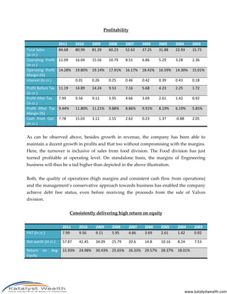 Profitability


                     2011      2010       2009      2008      2007       2006     2005     2004        2003
Total Sales          84.68     80.99      81.29     60.23     52.62      37.25    31.88    22.93       15.72
(In cr.)
Operating Profit 12.09         16.04      15.56     10.79     8.51       6.86     5.29     3.28        2.36
(In cr.)
Operating Profit 14.28%        19.80%     19.14%    17.91%    16.17%     18.42%   16.59%   14.30%      15.01%
Margin (%)
Interest (In cr.)              0.01       0.26      0.25      0.46       0.42     0.39     0.43        0.18
Profit Before Tax    11.19     14.89      14.24     9.53      7.16       5.68     4.23     2.25        1.72
(In cr.)
Profit After Tax     7.99      9.56       9.11      5.95      4.66       3.69     2.61     1.42        0.92
(In cr.)
Profit After Tax     9.44%     11.80%     11.21%    9.88%     8.86%      9.91%    8.19%    6.19%       5.85%
Margin (%)
Cash from Opt.       7.78      15.03      3.11      2.55      2.62       0.23     1.37     -0.88       2.05
(In cr.)


As can be observed above, besides growth in revenue, the company has been able to
maintain a decent growth in profits and that too without compromising with the margins.
Here, the turnover is inclusive of sales from food division. The Food division has just
turned profitable at operating level. On standalone basis, the margins of Engineering
business will thus be a tad higher than depicted in the above illustration.


Both, the quality of operations (high margins and consistent cash flow from operations)
and the management’s conservative approach towards business has enabled the company
achieve debt free status, even before receiving the proceeds from the sale of Valves
division.


                             Consistently delivering high return on equity


                       2011      2010      2009       2008        2007    2006     2005     2004        2003
PAT (In cr.)           7.99      9.56      9.11       5.95        4.66    3.69     2.61     1.42        0.92

Net worth (In cr.)     57.87     42.45     34.09      25.79       20.6    14.8     10.16    8.24        7.53

Return    on   Avg. 15.93%       24.98%    30.43% 25.65%          26.33% 29.57% 28.37%      18.01%
Equity




                                                                                                   www.katalystwealth.com
 