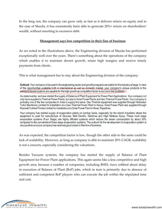 In the long run, the company can grow only as fast as it delivers return on equity and in
the case of Mazda, it has consistently been able to generate 20%+ return on shareholders’
wealth, without resorting to excessive debt.


               Management says low competition in their line of business


As we noted in the illustrations above, the Engineering division of Mazda has performed
exceptionally well over the years. There’s something about the operations of the company
which enables it to maintain decent growth, retain high margins and receive timely
payments from clients.


This is what management has to stay about the Engineering division of the company:




As was expected, the competition factor is low, though the other side to the same could be
lack of scalability. However, as long as company is able to maintain 20% CAGR, scalability
is not a concern, especially considering the valuations.


Besides Vacuum systems, the company has started the supply of Balance of Plant
Equipment for Power Plant applications. This again seems like a less competitive and high
growth area, because a number of companies, including BHEL have cribbed about delay
in execution of Balance of Plant (BoP) jobs, which in turn is primarily due to absence of
sufficient and competent BoP players who can execute the job within the stipulated time
and cost.




                                                                               www.katalystwealth.com
 