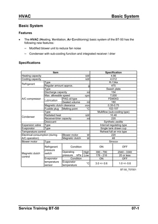 HVAC Basic System
Basic System
Features
• The HVAC (Heating, Ventilation, Air Conditioning) basic system of the BT-50 has the
following new features:
– Modified blower unit to reduce fan noise
– Condenser with sub-cooling function and integrated receiver / drier
Specifications
kW
kW
g
ml
rpm
ml
mm
Fusible plug Melting point °C
kW
ml
W
W
Type
High 390 - 790 2940 - 3340
Low 176 - 216 20 or less
ON OFF
BT-50_T07001
Blower motor
Operating
pressure kPa
Condition
1.0 +/- 0.6
Refrigerant
pressure
switch
Evaporator
temperature
sensor
OFFCondition
Evaporator
temperature
Magnetic clutch
control
ON
3.0 +/- 0.6
Item
Regular amount approx.
Refrigerant
Type
Heating capacity
Cooling capacity
Specification
R-134a
7,000
475
Swash plate
154
4.86
4.012
Sirocco
FD46XG
180
Multiflow (sub-cooling type)
Single tank drawn cup
220
48
Reheat full air mix type
Expansion valve
10.46
220
Synthetic zeolite
Internal regulating typeType
Electrical consumption (during
A/C operation)
Evaporator
Magnetic clutch
Type
Blower motor
Temperature control
PAG oil type
Condenser
Radiated heat
Receiver/drier capacity
Desiccant
Type
Sealed volume
°C
A/C compressor
102-107
Type
Lubrication
Discharge capacity
Max. allowable speed
Magnetic clutch clearance 0.35-0.75
Service Training BT-50 07-1
 