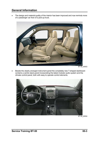 General Information
• The design and material quality of the interior has been improved and now reminds more
of a passenger car than of a pick-up truck.
BT-50_00003
• Beside the clearly arranged instrument panel the completely new T-shaped dashboard
contains a centre stack panel incorporating the latest modular audio system and the
climate control panel, both with easy to operate control elements.
BT-50_00004
Service Training BT-50 00-3
 