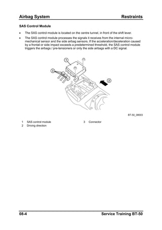 Airbag System Restraints
SAS Control Module
• The SAS control module is located on the centre tunnel, in front of the shift lever.
• The SAS control module processes the signals it receives from the internal micro-
mechanical sensor and the side airbag sensors. If the acceleration/deceleration caused
by a frontal or side impact exceeds a predetermined threshold, the SAS control module
triggers the airbags / pre-tensioners or only the side airbags with a DC signal.
BT-50_08003
1 SAS control module 3 Connector
2 Driving direction
08-4 Service Training BT-50
 
