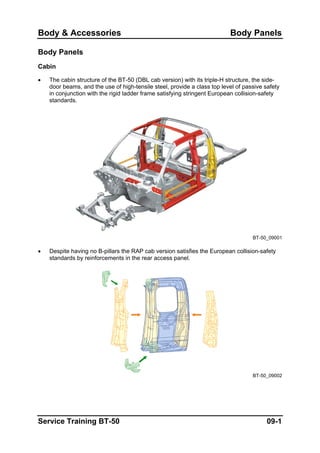Body & Accessories Body Panels
Body Panels
Cabin
• The cabin structure of the BT-50 (DBL cab version) with its triple-H structure, the side-
door beams, and the use of high-tensile steel, provide a class top level of passive safety
in conjunction with the rigid ladder frame satisfying stringent European collision-safety
standards.
BT-50_09001
• Despite having no B-pillars the RAP cab version satisfies the European collision-safety
standards by reinforcements in the rear access panel.
BT-50_09002
Service Training BT-50 09-1
 