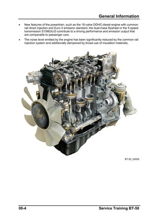 General Information
• New features of the powertrain, such as the 16-valve DOHC-diesel engine with common
rail direct injection and Euro 4 emission standard, the dual-mass flywheel or the 5-speed
transmission S15M(X)-D contribute to a driving performance and emission output that
are comparable to passenger cars.
• The noise level emitted by the engine has been significantly reduced by the common rail
injection system and additionally dampened by broad use of insulation materials.
BT-50_00005
00-4 Service Training BT-50
 