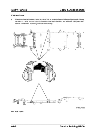 Body Panels Body & Accessories
Ladder Frame
• The cross-braced ladder frame of the BT-50 is essentially carried over from the B-Series,
just as four cabin mounts, which minimise lateral movement, but allow for compliance in
vertical movement providing comfortable driving.
BT-50_09003
DBL Cab Frame
09-2 Service Training BT-50
 