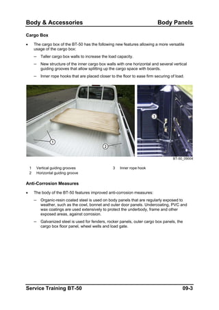 Body & Accessories Body Panels
Cargo Box
• The cargo box of the BT-50 has the following new features allowing a more versatile
usage of the cargo box:
– Taller cargo box walls to increase the load capacity.
– New structure of the inner cargo box walls with one horizontal and several vertical
guiding grooves that allow splitting up the cargo space with boards.
– Inner rope hooks that are placed closer to the floor to ease firm securing of load.
BT-50_09004
1 Vertical guiding grooves 3 Inner rope hook
2 Horizontal guiding groove
Anti-Corrosion Measures
• The body of the BT-50 features improved anti-corrosion measures:
– Organic-resin coated steel is used on body panels that are regularly exposed to
weather, such as the cowl, bonnet and outer door panels. Undercoating, PVC and
wax coatings are used extensively to protect the underbody, frame and other
exposed areas, against corrosion.
– Galvanized steel is used for fenders, rocker panels, outer cargo box panels, the
cargo box floor panel, wheel wells and load gate.
Service Training BT-50 09-3
 