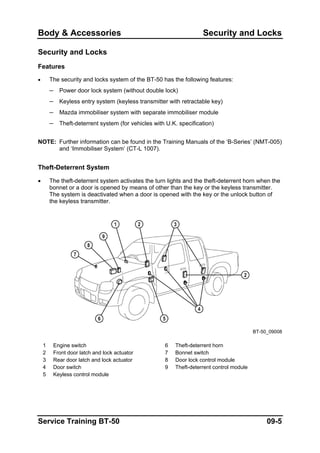 Body & Accessories Security and Locks
Security and Locks
Features
• The security and locks system of the BT-50 has the following features:
– Power door lock system (without double lock)
– Keyless entry system (keyless transmitter with retractable key)
– Mazda immobiliser system with separate immobiliser module
– Theft-deterrent system (for vehicles with U.K. specification)
NOTE: Further information can be found in the Training Manuals of the ‘B-Series’ (NMT-005)
and ‘Immobiliser System’ (CT-L 1007).
Theft-Deterrent System
• The theft-deterrent system activates the turn lights and the theft-deterrent horn when the
bonnet or a door is opened by means of other than the key or the keyless transmitter.
The system is deactivated when a door is opened with the key or the unlock button of
the keyless transmitter.
BT-50_09008
1 Engine switch 6 Theft-deterrent horn
2 Front door latch and lock actuator 7 Bonnet switch
3 Rear door latch and lock actuator 8 Door lock control module
4 Door switch 9 Theft-deterrent control module
5 Keyless control module
Service Training BT-50 09-5
 