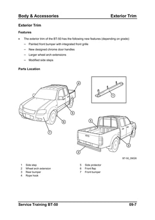 Body & Accessories Exterior Trim
Exterior Trim
Features
• The exterior trim of the BT-50 has the following new features (depending on grade):
– Painted front bumper with integrated front grille
– New designed chrome door handles
– Larger wheel arch extensions
– Modified side steps
Parts Location
BT-50_09026
1 Side step 5 Side protector
2 Wheel arch extension 6 Front flap
3 Rear bumper 7 Front bumper
4 Rope hook
Service Training BT-50 09-7
 