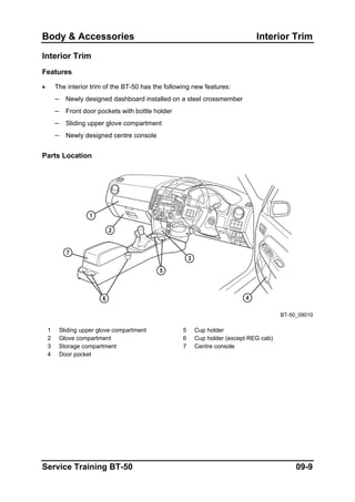 Body & Accessories Interior Trim
Interior Trim
Features
• The interior trim of the BT-50 has the following new features:
– Newly designed dashboard installed on a steel crossmember
– Front door pockets with bottle holder
– Sliding upper glove compartment
– Newly designed centre console
Parts Location
BT-50_09010
1 Sliding upper glove compartment 5 Cup holder
2 Glove compartment 6 Cup holder (except REG cab)
3 Storage compartment 7 Centre console
4 Door pocket
Service Training BT-50 09-9
 