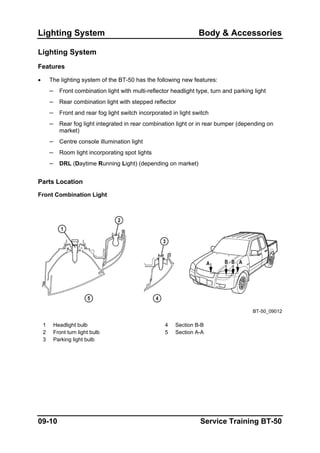 Lighting System Body & Accessories
Lighting System
Features
• The lighting system of the BT-50 has the following new features:
– Front combination light with multi-reflector headlight type, turn and parking light
– Rear combination light with stepped reflector
– Front and rear fog light switch incorporated in light switch
– Rear fog light integrated in rear combination light or in rear bumper (depending on
market)
– Centre console illumination light
– Room light incorporating spot lights
– DRL (Daytime Running Light) (depending on market)
Parts Location
Front Combination Light
BT-50_09012
1 Headlight bulb 4 Section B-B
2 Front turn light bulb 5 Section A-A
3 Parking light bulb
09-10 Service Training BT-50
 