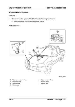 Wiper / Washer System Body & Accessories
Wiper / Washer System
Features
• The wiper / washer system of the BT-50 has the following new features:
– Intermittent wiper function with adjustable interval
Parts Location
BT-50_09016
1 Wiper and washer switch 5 Wiper arm and blade
2 Washer nozzle 6 Washer motor
3 Washer hose 7 Washer tank
4 Wiper motor
09-14 Service Training BT-50
 