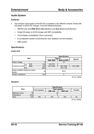 Entertainment Body & Accessories
Audio System
Features
• The modular audio system of the BT-50 is available in two different variants: Radio with
CD player or with 6-CD changer. It has the following features:
– AM/FM tuner with RDS (Radio Data System) and ALC (Audio Level Control)
– Single CD player or 6-CD changer with MP3 compatibility
– I-Pod adapter compatibility (16-pin connector)
– 6-Loudspeaker system comprising four door speakers and two tweeters
– OBD system
Specifications
Audio Unit
With RDS Without RDS
V
LW kHz 153-279
MW kHz 531-1602 522-1629 531-1629
FM MHz
W
ohm
BT-50_T09004
Output impedance
–
35×4
4
87.5-108
Frequency band
AM
Audio amplifier maximum output
power
Item
Rated voltage
Specification
12
Type A
Type B
Speakers
DBL cab RAP cab
Maximum input W
Impedance ohm
Size mm 160 100 160 30
BT-50_T09005
4
Rear speaker
Tweeter
Item
Specification
Front speaker
25
09-16 Service Training BT-50
 
