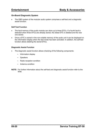 Entertainment Body & Accessories
On-Board Diagnostic System
• The OBD system of the modular audio system comprises a self-test and a diagnostic
assist function.
Self-Test Function
• The fault memory of the audio module can store up to three DTCs. If a fourth fault is
detected when three DTCs are already stored, the oldest DTC is deleted and the new
one stored.
• Once a DTC is stored in the non-volatile memory of the audio unit it can be displayed on
the information display when the test mode has been activated. In addition, the self-test
function allows deleting the stored DTCs.
Diagnostic Assist Function
• The diagnostic assist function allows checking of the following components:
– Information display
– Speakers
– Radio reception condition
– Antenna condition
NOTE: For further information about the self-test and diagnostic assist function refer to the
W/M.
09-20 Service Training BT-50
 