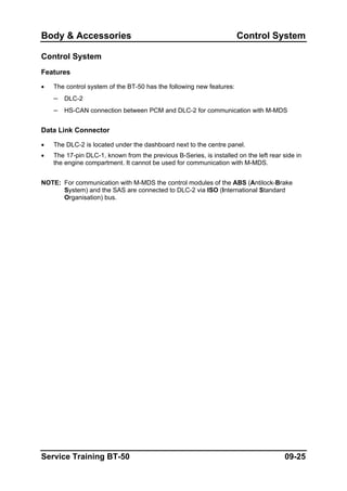 Body & Accessories Control System
Control System
Features
• The control system of the BT-50 has the following new features:
– DLC-2
– HS-CAN connection between PCM and DLC-2 for communication with M-MDS
Data Link Connector
• The DLC-2 is located under the dashboard next to the centre panel.
• The 17-pin DLC-1, known from the previous B-Series, is installed on the left rear side in
the engine compartment. It cannot be used for communication with M-MDS.
NOTE: For communication with M-MDS the control modules of the ABS (Antilock-Brake
System) and the SAS are connected to DLC-2 via ISO (International Standard
Organisation) bus.
Service Training BT-50 09-25
 