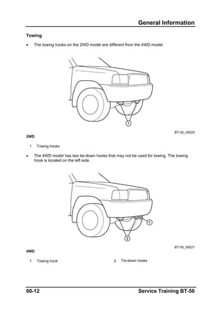 General Information
Towing
• The towing hooks on the 2WD model are different from the 4WD model.
BT-50_00020
2WD
1 Towing hooks
• The 4WD model has two tie-down hooks that may not be used for towing. The towing
hook is located on the left side.
BT-50_00021
4WD
1 Towing hook 2 Tie-down hooks
00-12 Service Training BT-50
 