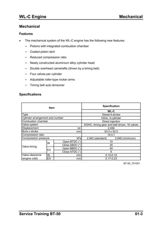 WL-C Engine Mechanical
Mechanical
Features
• The mechanical system of the WL-C engine has the following new features:
– Pistons with integrated combustion chamber
– Coated piston skirt
– Reduced compression ratio
– Newly constructed aluminium alloy cylinder head
– Double overhead camshafts (driven by a timing belt)
– Four valves per cylinder
– Adjustable roller-type rocker arms
– Timing belt auto tensioner
Specifications
WL-C
Diesel 4-stroke
Inline, 4-cylinder
Direct injection
DOHC, timing gear and belt driven, 16 valves
ml 2,499
mm 93.0 x 92.0
18.0:1
kPa 2,942 (standard) 2,648 (minimum)
Open BTDC (°) 10
Close ABDC (°) 30
Open BBDC (°) 40
Close ATDC (°) 8
IN mm 0.10-0.16
EX mm 0.17-0.23
BT-50_T01001
Valve clearance
(engine cold)
Displacement
Compression pressure
Bore x stroke
Item
Specification
Compression ratio
IN
Valve timing
EX
Type
Cylinder arrangement and number
Combustion chamber
Valve system
Service Training BT-50 01-3
 