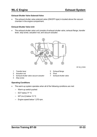 WL-C Engine Exhaust System
Exhaust Shutter Valve Solenoid Valve
• The exhaust shutter valve solenoid valve (ON/OFF-type) is located above the vacuum
chamber in the engine compartment.
Exhaust Shutter Valve Unit
• The exhaust shutter valve unit consists of exhaust shutter valve, exhaust flange, transfer
lever, stop screw, actuation rod, and vacuum actuator.
BT-50_01053
1 Transfer lever 5 Exhaust flange
2 Actuation rod 6 Pivot
3 Exhaust shutter valve vacuum actuator 7 Exhaust shutter valve
4 Stop screw
Operating Conditions
• The warm-up system operates when all of the following conditions are met:
– Warm-up switch pushed
– ECT below 77 °C
– IAT (no.2) below 13 °C
– Engine speed below 1,370 rpm.
Service Training BT-50 01-33
 