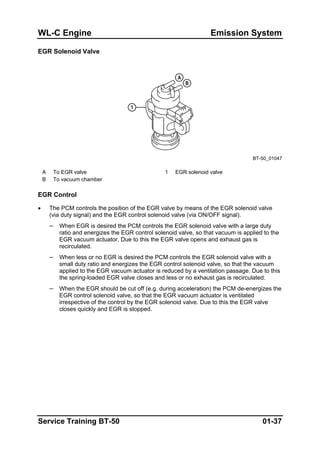 WL-C Engine Emission System
EGR Solenoid Valve
BT-50_01047
A To EGR valve 1 EGR solenoid valve
B To vacuum chamber
EGR Control
• The PCM controls the position of the EGR valve by means of the EGR solenoid valve
(via duty signal) and the EGR control solenoid valve (via ON/OFF signal).
– When EGR is desired the PCM controls the EGR solenoid valve with a large duty
ratio and energizes the EGR control solenoid valve, so that vacuum is applied to the
EGR vacuum actuator. Due to this the EGR valve opens and exhaust gas is
recirculated.
– When less or no EGR is desired the PCM controls the EGR solenoid valve with a
small duty ratio and energizes the EGR control solenoid valve, so that the vacuum
applied to the EGR vacuum actuator is reduced by a ventilation passage. Due to this
the spring-loaded EGR valve closes and less or no exhaust gas is recirculated.
– When the EGR should be cut off (e.g. during acceleration) the PCM de-energizes the
EGR control solenoid valve, so that the EGR vacuum actuator is ventilated
irrespective of the control by the EGR solenoid valve. Due to this the EGR valve
closes quickly and EGR is stopped.
Service Training BT-50 01-37
 