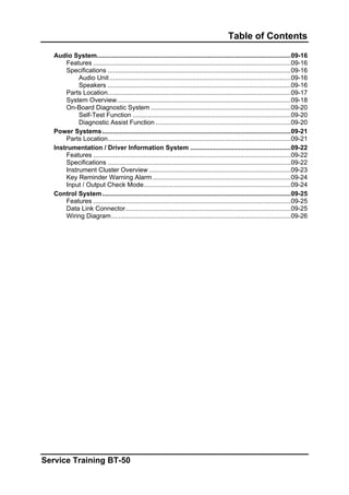 Table of Contents
Audio System............................................................................................................09-16
Features ..............................................................................................................09-16
Specifications ......................................................................................................09-16
Audio Unit.....................................................................................................09-16
Speakers ......................................................................................................09-16
Parts Location......................................................................................................09-17
System Overview.................................................................................................09-18
On-Board Diagnostic System ..............................................................................09-20
Self-Test Function ........................................................................................09-20
Diagnostic Assist Function ...........................................................................09-20
Power Systems.........................................................................................................09-21
Parts Location......................................................................................................09-21
Instrumentation / Driver Information System ........................................................09-22
Features ..............................................................................................................09-22
Specifications ......................................................................................................09-22
Instrument Cluster Overview ...............................................................................09-23
Key Reminder Warning Alarm.............................................................................09-24
Input / Output Check Mode..................................................................................09-24
Control System.........................................................................................................09-25
Features ..............................................................................................................09-25
Data Link Connector............................................................................................09-25
Wiring Diagram....................................................................................................09-26
Service Training BT-50
 