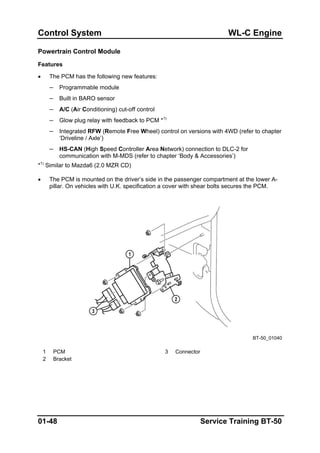 Control System WL-C Engine
Powertrain Control Module
Features
• The PCM has the following new features:
– Programmable module
– Built in BARO sensor
– A/C (Air Conditioning) cut-off control
– Glow plug relay with feedback to PCM *1)
– Integrated RFW (Remote Free Wheel) control on versions with 4WD (refer to chapter
‘Driveline / Axle’)
– HS-CAN (High Speed Controller Area Network) connection to DLC-2 for
communication with M-MDS (refer to chapter ‘Body & Accessories’)
*1)
Similar to Mazda6 (2.0 MZR CD)
• The PCM is mounted on the driver’s side in the passenger compartment at the lower A-
pillar. On vehicles with U.K. specification a cover with shear bolts secures the PCM.
BT-50_01040
1 PCM 3 Connector
2 Bracket
01-48 Service Training BT-50
 