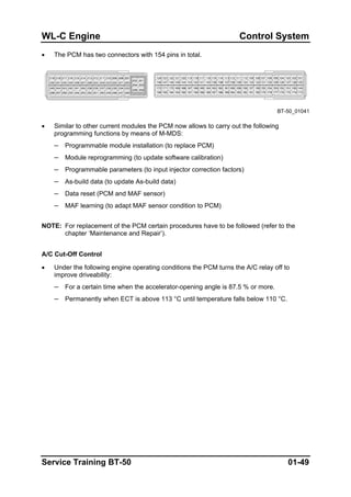 WL-C Engine Control System
• The PCM has two connectors with 154 pins in total.
BT-50_01041
• Similar to other current modules the PCM now allows to carry out the following
programming functions by means of M-MDS:
– Programmable module installation (to replace PCM)
– Module reprogramming (to update software calibration)
– Programmable parameters (to input injector correction factors)
– As-build data (to update As-build data)
– Data reset (PCM and MAF sensor)
– MAF learning (to adapt MAF sensor condition to PCM)
NOTE: For replacement of the PCM certain procedures have to be followed (refer to the
chapter ‘Maintenance and Repair’).
A/C Cut-Off Control
• Under the following engine operating conditions the PCM turns the A/C relay off to
improve driveability:
– For a certain time when the accelerator-opening angle is 87.5 % or more.
– Permanently when ECT is above 113 °C until temperature falls below 110 °C.
Service Training BT-50 01-49
 