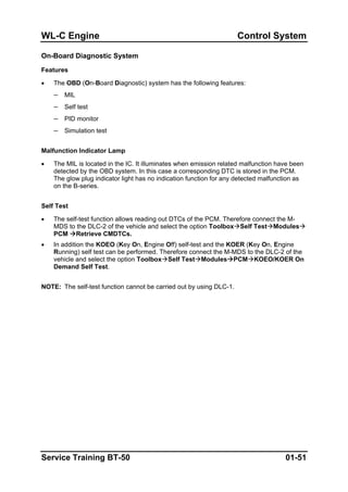WL-C Engine Control System
On-Board Diagnostic System
Features
• The OBD (On-Board Diagnostic) system has the following features:
– MIL
– Self test
– PID monitor
– Simulation test
Malfunction Indicator Lamp
• The MIL is located in the IC. It illuminates when emission related malfunction have been
detected by the OBD system. In this case a corresponding DTC is stored in the PCM.
The glow plug indicator light has no indication function for any detected malfunction as
on the B-series.
Self Test
• The self-test function allows reading out DTCs of the PCM. Therefore connect the M-
MDS to the DLC-2 of the vehicle and select the option Toolbox Self Test Modules
PCM Retrieve CMDTCs.
• In addition the KOEO (Key On, Engine Off) self-test and the KOER (Key On, Engine
Running) self test can be performed. Therefore connect the M-MDS to the DLC-2 of the
vehicle and select the option Toolbox Self Test Modules PCM KOEO/KOER On
Demand Self Test.
NOTE: The self-test function cannot be carried out by using DLC-1.
Service Training BT-50 01-51
 