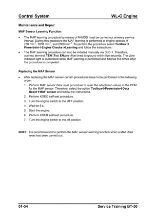 Control System WL-C Engine
Maintenance and Repair
MAF Sensor Learning Function
• The MAF learning procedure by means of M-MDS must be carried out at every service
interval. During this procedure the MAF learning is performed at engine speeds of
750 min-1
, 1850 min-1
, and 2500 min-1
. To perform the procedure select Toolbox
Powertrain Engine Checks Learning and follow the instructions.
• The MAF learning procedure can also be initiated manually via DLC-1. Therefore,
connect terminal TEN (Test ENgine) five times to ground within five seconds. The glow
indicator light is illuminated while MAF learning is performed and flashes five times after
the procedure is completed.
Replacing the MAF Sensor
• After replacing the MAF sensor certain procedures have to be performed in the following
order:
1. Perform MAF sensor data reset procedure to reset the adaptation values in the PCM
for the MAF sensor. Therefore, select the option Toolbox Powertrain Data
Reset MAF sensor and follow the instructions.
2. Perform KOEO self-test procedure.
3. Turn the engine switch to the OFF position.
4. Wait for 5 s.
5. Start the engine.
6. Perform KOER self-test procedure.
7. Turn the engine switch to the off position.
NOTE: It is recommended to perform the MAF sensor learning function when a MAF data
reset has been carried out.
01-54 Service Training BT-50
 