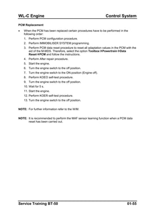 WL-C Engine Control System
PCM Replacement
• When the PCM has been replaced certain procedures have to be performed in the
following order:
1. Perform PCM configuration procedure.
2. Perform IMMOBILISER SYSTEM programming.
3. Perform PCM data reset procedure to reset all adaptation values in the PCM with the
aid of the M-MDS. Therefore, select the option Toolbox Powertrain Data
Reset PCM and follow the instructions.
4. Perform After repair procedure.
5. Start the engine.
6. Turn the engine switch to the off position.
7. Turn the engine switch to the ON position (Engine off).
8. Perform KOEO self-test procedure.
9. Turn the engine switch to the off position.
10. Wait for 5 s.
11. Start the engine.
12. Perform KOER self-test procedure.
13. Turn the engine switch to the off position.
NOTE: For further information refer to the W/M.
NOTE: It is recommended to perform the MAF sensor learning function when a PCM data
reset has been carried out.
Service Training BT-50 01-55
 