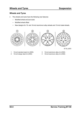 Wheels and Tyres Suspension
Wheels and Tyres
• The wheels and tyres have the following new features:
– Modified wheel and tyre sizes
– Modified wheel offset
– New designs for 15- and 16-inch aluminium alloy wheels and 15-inch steel wheels.
BT-50_02001
1 15-inch standard steel rim (2WD) 3 15-inch aluminium alloy rim (2WD)
2 15-inch design steel rim (4WD) 4 16-inch aluminium alloy rim (4WD)
02-4 Service Training BT-50
 