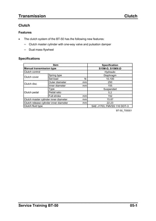 Transmission Clutch
Clutch
Features
• The clutch system of the BT-50 has the following new features:
– Clutch master cylinder with one-way valve and pulsation damper
– Dual mass flywheel
Specifications
Specification
S15M-D, S15MX-D
Hydraulic
Diaphragm
Set load N 10,100
Outer diameter mm 250
Inner diameter mm 155
Suspended
5.2
Full stroke mm 152
mm 15.87
mm 22.23
SAE J1703, FMVSS 116 DOT-3
BT-50_T05001
Clutch fluid type
Pedal ratio
Clutch disc
Clutch pedal
Type
Clutch master cylinder inner diameter
Clutch release cylinder inner diameter
Spring type
Clutch control
Clutch cover
Item
Manual transmission type
Service Training BT-50 05-1
 
