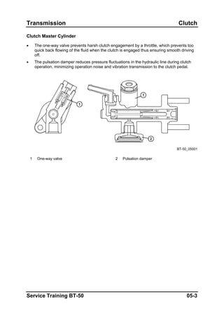 Transmission Clutch
Clutch Master Cylinder
• The one-way valve prevents harsh clutch engagement by a throttle, which prevents too
quick back flowing of the fluid when the clutch is engaged thus ensuring smooth driving
off.
• The pulsation damper reduces pressure fluctuations in the hydraulic line during clutch
operation, minimizing operation noise and vibration transmission to the clutch pedal.
BT-50_05001
1 One-way valve 2 Pulsation damper
Service Training BT-50 05-3
 
