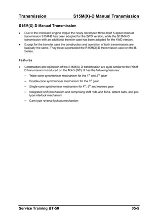 Transmission S15M(X)-D Manual Transmission
S15M(X)-D Manual Transmission
• Due to the increased engine torque the newly developed three-shaft 5-speed manual
transmission S15M-D has been adopted for the 2WD version, while the S15MX-D
transmission with an additional transfer case has been adopted for the 4WD version.
• Except for the transfer case the construction and operation of both transmissions are
basically the same. They have superseded the R15M(X)-D transmission used on the B-
Series.
Features
• Construction and operation of the S15M(X)-D transmission are quite similar to the P66M-
D transmission introduced on the MX-5 (NC). It has the following features:
– Triple-cone synchroniser mechanism for the 1st
and 2nd
gear
– Double-cone synchroniser mechanism for the 3rd
gear
– Single-cone synchroniser mechanism for 4th
, 5th
and reverse gear
– Integrated shift mechanism unit comprising shift rods and forks, detent balls, and pin-
type interlock mechanism
– Cam-type reverse lockout mechanism
Service Training BT-50 05-5
 